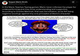 Supper Mario Broth @MarioBrothBlog 0 In the Mario Teaches Typing games, Mario never criticizes the player for underperforming and tries to be understanding and supportive. According to Charles Martinet, that was his initiative, as he felt being negative would go against the core principles of Mario's character. In the Mario Teaches Typing games, even if the player does badly or underperforms compared to previous attempts, Mario will try to be understanding instead of critical: Uh-oh, that wasn't quite as fast as the last time. Hmm, are your fingers getting tired? Mine would be by now... if I had any. (laughs) Charles Martinet, speaking at TooManyGames Convention 2021: I got this marvelous opportunity to do Mario Teaches Typing. And when I got the script and I'm in the studio - I'm reading the script for the first time, there were things like "You failed!" "That wasn't very good." "That was much worse... that was bad." And I was reading that and I said, "Do you mind if I just, like, play with these words a little bit and just change them around?" because, you know, I never say "no" and I never say anything negative as Mario... and the producer graciously said "Sure, go for it!" And so it became "Oh, that was good, but I know you can do even better!" "Oh, nice one but let's try again!" so it was always uplifting and always trying to be positive. And I think that that is the essence of the character to me - it's that love and that joy. ALT Source: transcript of speech found at youtube.com/watch?v=k9RywNQXCUM