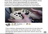 The U.S. military is using controllers that look like Xbox gamepads to operate advanced weapons systems because soldiers already know how to use them. VIDEO SELECT Rudder @ruallsion The military designing controls to be like an Xbox controller is the same as when they designed grenades to be the same size as baseballs