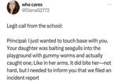 who cares @DianaG2772 Legit call from the school: Principal: I just wanted to touch base with you. Your daughter was baiting seagulls into the playground with gummy worms and actually caught one; Like in her arms. It did bite her―not hard, but I needed to inform you that we filed an incident report