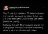 Sneezing WithWet Mascara @WetMascara The Thanksgiving I was 37, I was dating a 45 year old guy, and my sister (who was 33) was dating the 25 year old son of the guy I was dating. Partway through Thanksgiving dinner, my dad got up, went outside and mowed my sister's yard to calm himself down.