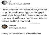 ي @unknownukhto I had this cousin who always used to pmo and once i got so angry i said that May Allah bless you with the worst wife and now somehow we're getting married maya @YABALEFTONLINE @mayalailaaa hang on a second sweetheart