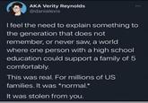 AKA Verity Reynolds @danialexis I feel the need to explain something to the generation that does not remember, or never saw, a world where one person with a high school education could support a family of 5 comfortably. This was real. For millions of US families. It was *normal.* It was stolen from you.