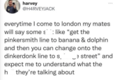 harvey @H4RVEYJACK everytime I come to london my mates. will say some slike "get the pinkersmith line to banana & dolphin and then you can change onto the dinkerdonk line to s. _e street" and expect me to understand what the h they're talking about