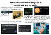 Weird obsession with drugs at a young age starter pack Searching your mom's medications on Reddit to see if they'd get you high + r/Drugs Support. DON Punish. 177k friendly faces 14k beaming smiles MG TAB ACCO YMOUTH COBIN Goblin @TheGBLN 1.14M subscribers Search wh ¡Doser Premium Binaural Brainwave Doses Fascinated by pharmacology at age 12 O Q how does cocaine give yo ← how does cocaine give you Erowid GOBLIN Trying to get high from "Binaural Beats" music Excited to be "put to sleep" for tonsillectomy. Fantasizing about being chemically forced unconscious for months before experiencing it. https://www.erowid.org Erowid Erowid is a non-profit educational & harm- energy + reduction resource with 60 thousand >> pages of online information about...