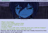 Anonymous 01/29/26(Thu)14:31:48 No.731846557 GLMADYDY 167 KB JPG >Ram shortage >GPU, CPU, SSD price hike >Alslop games taking over >broke wagie >realize "You will own nothing and you will be happy" is now becoming more real and real Where did it all go wrong? Are we really bound to this grim future of pc gaming?