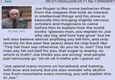 test 83 KB JPG 09/27/20(Sun)08:35:11 No.139903097 Joe Rogan is like some barbarian Khan from the steppes that took an interest in intellectual things and his show is basically him bringing slightly nervous scholars and magicians to come before him to explain how the world works "glasses man, you explain to Joe why sky big, and how tree grow" but he will also believe almost anything you tell him, and only recently (in the past few years) does he clap back like "Tiny hat man say otherwise, do you lie to Joe? Tiny hat man say fat not bad for you, that sugar is enemy, so which is truth? Joe thinks you are wrong" and people just nervously go "oh-oh ok h-Haha yah I guess so" "Joe spend many moons on horseback and training with bow and sword, but joe also wonder why skyfire rise from mountains every morning, you will explain this to Joe."