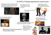 An NPC's College applications starter pack Realizing how much of a loser you were in high school when it's time for you to put in your awards and extracurriculars and wishing you did more That nagging fear that you won't get into any of your schools because you didn't do enough How it feels to show the few and only awards that college board gave you Wishing you were extroverted in high school How luck subliminals, affirmations, and any other pseudoscience fortune givers look to me now "Please let my grades and writing make up for my bum ass life... please" No varsity, no sports, no leadership, no internships or job shadowing, no national awards or competitions, nothing but some volunteering. But Blessed to at least have decent reaching for a neuroscience or psychology major shutterstock.com 149142023 How hard I lock in on the essay and supplementals to make myself as interesting as possible AP and SAT scores