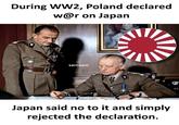 During WW2, Poland declared w@r on Japan sarcasm Japan said no to it and simply rejected the declaration.