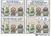 HEY, YOU ARE THE FIRST GAY COUPLE I MET AROUND HERE. HAHA, WE ARE NOT GAY. IT IS QUITE COMMON AMONG DWARF WOMEN TO HAVE BEARDS TOO. D WOW, I DIDN'T KNOW THAT. SO WHICH ONE OF YOU IS THE FEMALE DWARF? SHE. WAIT, WHAT? RANDOMCRAB.COM