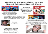 YouTube Video talking about Spoof Movies Starter Pack SPOOF MOVIES Partially feeling like they just watched Eddache's video for the research and said "Welp, there's my Video!". Always glosses over Date Movie for some reason "Spoof Movies Good, Friedberg and Seltzer, Now Spoof Movies Bad, But Spoof Movies getting Better, Kinda". Gets way too upset over Doofy Ane 2 of the 6 FROM WRITERS OF SCARY MOVIE. DATE MOVIE DON'T Vori FOR PEDRO LOVE Darl DATE DOCTOR M.D.Ph.D.DDS.OBGYN 41 YEAR-OLD VIRGIN WHO KNOCKED UP SARAH MARSHALL AND FELT SUPERBAD ABOUT IT 30 NIGHTS OF PARANORMAL ACTIVITY WITH THE DEVIL INSIDE THE GIRL WITH THE DRAGON TATTOO SUPERNATURAL ACTIVITY: SPOOF A SPOOF OF FOUND FOOTAGE MOVIES BASED ON TRUE EVENTS... Always brings up these movies but never actually talks about them Annoying, overdramatic rants about how TERRIBLE they feel after watching the Friedberg and Seltzer movies TELLO MY NAME IS Doofy "You can't Spoof Anything unless you love what you're Spoofing!". Adobe Stock | #2977078 obe Stock Adobe Stock Adobe Stock Stock Adobe Stock