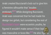 Araki created Bucciarati's bob cut to give him a feminine silhouette that "exudes eroticism."[27] While designing Bucciarati, Araki was concerned that he had made his design too girlish, but considering the rest of Bucciarati's team were eccentric youths, he figured it wouldn't make sense if their lead eup was masculine or boss-like. [27] He also figured
