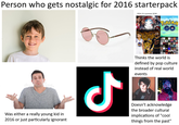 Person who gets nostalgic for 2016 starterpack POV: it's summer 2016 Was either a really young kid in 2016 or just particularly ignorant مل Thinks the world is defined by pop culture instead of real world events C Doesn't acknowledge the broader cultural implications of "cool things from the past"