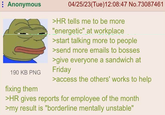 Anonymous 04/25/23(Tue)12:08:47 No.73087461 >HR tells me to be more "energetic" at workplace >start talking more to people >send more emails to bosses 190 KB PNG fixing them >give everyone a sandwich at Friday >access the others' works to help >HR gives reports for employee of the month >my result is "borderline mentally unstable"