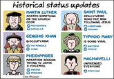 historical status updates MARTIN LUTHER POSTED SOMETHING SAINT PAUL REALLY WEIRD ROAD TRIP, NOW FOLLOWING JESUS CHRISTIANS ROMANS ON THE CHURCH DOOR PROTESTANTS CATHOLICS GENGHIS KHAN #OCCUPY ASIA THE MONGOLS CHINA TYPHOID MARY IS GOING VIRAL BACTERIA PEOPLE PHEIDIPPIDES MARATHON SESSION TRYING TO LEAVE A VOICEMAIL GREEKS PERSIANS John Atkinson MACHIAVELLI UNFRIENDED EVERYONE EVERYONE