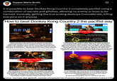Supper Mario Broth @MarioBrothBlog Ø It is possible to beat Donkey Kong Country 2 completely pacifist using a combination of secrets and glitches, allowing no enemy or boss to be harmed. Ironically, getting the true ending destroys Crocodile Isle, killing everyone on it anyway. How to beat Donkey Kong Country 2 the pacifist way 20 XXX 5 Most enemies in the game can be spared via damage boosting through them or skipped via team-up throws or Dixie's twirl. However, some bonus rooms require all enemies inside to be defeated. These can be avoided by using the secret that gives 75 Kremkoins", allowing all bonus rooms to be skipped. "In the first level, enter the cabin, exit immediately. Collect the first banana bunch but not anything else. Return to the cabin, collect the balloon. Exit, collect the bunch again, but nothing else. Return, and it will contain a coin that gives you 75 Kremkoins. Pause and exit on the same frame the bonus is lost Funky Skip touched by the rat still a Kremling head icon, showing boss was not defeated yet still allows the player to proceed to the next world To skip bosses, get a glitch called "Bonus Storage" by pausing and exiting while failing a bonus. After this, use "Funky Skip" (get near the boss, hold L+Select, then tap Right, Left, Up, Down, Right, Left. Hold Up, press B, let go of Up and B, and press Down) which will put you on the world map. Reenter the world, then visit any NPC, and if done correctly, you will be put on the world map again but with the next world unlocked without fighting the boss. Die, then Funky Skip 90 ng k-kid 1 video her ould h-have ed it all After beating all the Lost World levels (requires only getting to the beginning of K. Rool's Keep and the 75 Kremkoins) the final battle is unlocked. In this battle, the player needs to enter it, then die, and finally do another Funky Skip to enter the True Ending credits instantly, without harming K. Rool. In an exquisite case of irony, the True Ending cutscene shows Crocodile Isle being blown up and sinking into the sea, presumably killing everyone on it (save for K. Rool, who escapes on a boat). It seems all the pacifism was for nothing in the end. Source: YouTube user @kfin45, youtube.com/playlist?list=PLEMOV78AqBIFpzVdz8N6SU7UEllnn1FBR