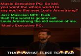 imgflip.com Music Executive PC: So kid, you want the whole world to say you're the new Louis Armstrong? Jazz Musician NPC: F--- that! The world is gonna' call Louis Armstrong the old version of me. Music Executive PC: THAT'S WHAT I LIKE TO HEAR
