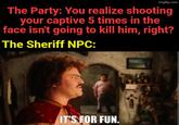 imgflip.com The Party: You realize shooting your captive 5 times in the face isn't going to kill him, right? The Sheriff NPC: IT'S FOR FUN.