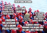 SEDUCING ALMOST EVERY NPC THEIR GENDER EVERYONE IN OND: GETTING REGARDLESS OF HIGH AF ATTEMPTING CAUSING THE SESSION TO BE A ANIME FILLER EPISODE imgflip.com ME WHO'S TRYING TO BE THE ONLY PERSON TO ACTUALLY FOLLOW THE MAIN PLOT TO MURDER ANY CHARACTER THAT BARELY APART FROM A FEW PEOPLE AGREES WITH THEM ALMOST EVERY CHARACTER BEING EVIL AS S--- JUST FOR FUN