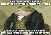 GENTLEMEN, IT IS WITH GREAT REGRET TO INFORM YOU THAT I HAVE SENT A MESSAGE TO MY BOSS THAT WAS FROM ME CLEANING MY KEYBOARD