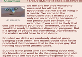 : Anonymous 41 KB JPG 11/08/21 (Mon)01:16:58 No.866297310 So me and my bros wanted to once and for all test the hypothesis that we are all living in a matrix. We came to the conclusion that a matrix could only run so smoothly because of our predictable behavior. For example, if you eat it is likely that you will swallow your food. Therefore, the matrix would be ready to initiate a digestion program. But if a group of people did something unpredictable, the matrix would have to shut down. So what we did is we randomly started gang banging each other. The matrix could have never predicted that becuase that is like super gay. But nothing happened (matrix-wise). But this is not point why I am writing about this. My friends now want to do the gang-banging s--- again and I am not sure how to respond to that.