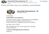 Harshit Srivastava in · 2nd I know what interview panels discuss aft... 13h Every recruiter story on LinkedIn, summarised. + Follow Harshit Srivastava HiringInsider.in Nobody: LinkedIn recruiters: Twelve years ago I rejected a candidate because his shoes were brown. Last week he walked into our office. As the new CEO. He looked at me and said one thing. "Nice shoes." I was wearing brown shoes. Agree?
