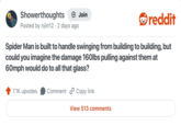 Showerthoughts + Join reddit Posted by njiin12 · 2 days ago Spider Man is built to handle swinging from building to building, but could you imagine the damage 160lbs pulling against them at 60mph would do to all that glass? 7.1K upvotes Comment Copy link View 513 comments