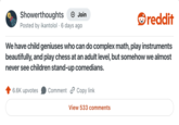 Showerthoughts • + Join Posted by ikantolol 6 days ago reddit We have child geniuses who can do complex math, play instruments beautifully, and play chess at an adult level, but somehow we almost never see children stand-up comedians. 6.6K upvotes Comment Copy link View 533 comments