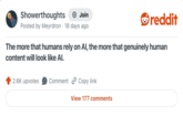 Showerthoughts + Join Posted by Meyrdron 18 days ago reddit The more that humans rely on Al, the more that genuinely human content will look like Al. 2.6K upvotes Comment Copy link View 177 comments