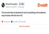 Showerthoughts + Join Posted by Foxfox105 15 days ago reddit The use and value of physical art such as paintings and sculptures may increase with the rise of Al. 1.8K upvotes Comment Copy link View 55 comments