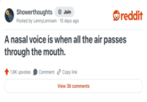 Showerthoughts → Join reddit Posted by LennyLennsen · 10 days ago A nasal voice is when all the air passes through the mouth. 1.8K upvotes Comment Copy link View 36 comments
