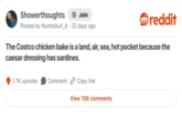 Showerthoughts + Join reddit Posted by Numbskull_b. 22 days ago The Costco chicken bake is a land, air, sea, hot pocket because the caesar dressing has sardines. 1.7K upvotes Comment Copy link View 106 comments