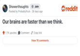 Showerthoughts + Join Posted by Probably Puck 26 days ago Our brains are faster than we think. 1.7K upvotes Comment Copy link View 76 comments reddit
