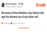 Showerthoughts + Join Posted by SSR2806 11 days ago reddit Because of time dialation, your blood cells age the slowest out of any other cell. 1.6K upvotes Comment Copy link View 50 comments