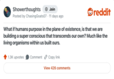 Showerthoughts → Join Posted by ChasingGoats07 - 11 days ago reddit What if humans purpose in the plane of existence, is that we are building a super conscious that transcends our own? Much like the living organisms within us built ours. 1.3K upvotes Comment Copy link View 426 comments