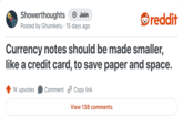 Showerthoughts + Join Posted by Ghumketu 15 days ago reddit Currency notes should be made smaller, like a credit card, to save paper and space. 1K upvotes Comment Copy link View 138 comments