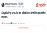 Showerthoughts + Join reddit Posted by ultim8umly 23 days ago Skydiving would be a lot less thrilling on the moon. 345 upvotes Comment Copy link View 74 comments