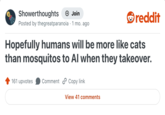 Showerthoughts → Join reddit Posted by thegreatparanoia 1 mo. ago Hopefully humans will be more like cats than mosquitos to Al when they takeover. 161 upvotes Comment Copy link View 41 comments