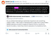 Reddit Lies ✔ @reddit_lies - Oct 10 The NASA Administrator just used Reddit as a slur and you're blackpilling? Much of the Reddit noise seems to come from people looking for reasons to take out their affinity for specific hardware, political differences, or personality conflicts on America's lunar program. NASA Administrator Jared Isaacm... Replying to @ThePrimal Dino @NASAAdm.... Oct 10 Do you believe that taking an extremely long time to do something makes it safer.. ? like 5 years of development is safer than 2 years? Were NASA's decisions to pivot in weeks for Gemini VI/VII or months for Apollo 8 unsafe, or were they historic examples of competence that ... Rate proposed Community Notes 167 3.7K il 47K 1