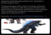 Galactic Godzilla description for 'Godzilla x Kong: Supernova': "Supercharged with cosmic energy, Galactic Godzilla is reborn with the power of the stars themselves. Fueled by solar force, this evolved Titan unleashes universe-shaking attacks against its greatest foe." (source: amazon.com.mx/GxK-Supernova-...)