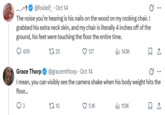 @foidelf_ . Oct 14 The noise you're hearing is his nails on the wood on my rocking chair. I grabbed his extra neck skin, and my chair is literally 4 inches off of the ground, his feet were touching the floor the entire time. 409 1725 127 Grace Thorp @gracemthorp Oct 14 Il 143K I mean, you can visibly see the camera shake when his body weight hits the floor... t 10 5.1K Il 113K 1
