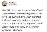 stephanie @isosteph why did i study computer science? well i have a dream of becoming a white tech guy's 3rd consecutive asian girlfriend and smiling quietly on his arm at san francisco parties while he pretends his yellow fever is actually an interest in japanese urbanism