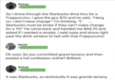 Bishop 9-7 So I drove through the Starbucks drive thru for a Frappuccino. I gave the guy $10 and he said, "Hang on, I don't have change." I'm thinking, "D Starbucks must be broke if they can't make change for a 10!" He came back and handed me $94.70 and asked if I wanted a receipt. I said nope and drove right past the drink window to hell with that Frappuccino! Nicole Oh wow. So you committed grand larceny and then posted a full confession online? Brilliant. Bishop It was Starbucks, so technically it was grande larceny.