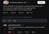 brittany_pierce_22 1d Follow Dear atheist if evolution evolved then why isn't our day and night (time) changing into something else? Think about that. 94 Q2K 38 > 124 Q evolution vs creationism arguments > plingetheelder 1d 800 Your head is just a cupboard for your teeth, isn't it? 3.3K Q54 G64