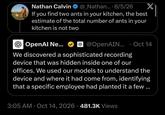 Nathan Calvin @_Nathan.... 8/5/26 If you find two ants in your kitchen, the best estimate of the total number of ants in your kitchen is not two OpenAI Ne... X @OpenAIN... Oct 14 • • We discovered a sophisticated recording device that was hidden inside one of our offices. We used our models to understand the device and where it had come from, identifying that a specific employee had planted it a few ... 3:05 AM Oct 14, 2026 481.3K Views