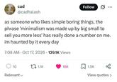 cad @cadhalash Follow as someone who likes simple boring things, the phrase 'minimalism was made up by big small to sell you more less' has really done a number on me. im haunted by it every day 7:08 AM Oct 17, 2026 129.1K Views • 10 1.1K 18K 1.5K Relevant View quotes >