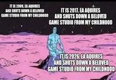 IT IS 2009, EA AQUIRES AND SHUTS DOWN A BELOVED GAME STUDIO FROM MY CHILDHOOD IT IS 2017, EA AQUIRES AND SHUTS DOWN A BELOVED GAME STUDIO FROM MY CHILDHOOD imgflip.com IT IS 2026, EA AQUIRES AND SHUTS DOWN A BELOVED GAME STUDIO FROM MY CHILDHOOD