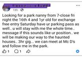 18h S . Looking for a park nanny from 7-close fri night the 16th 4 and 1 yr old for exchange free entry Saturday have ur parking pass as well.. u will stay with me the whole time.. message if this sounds like ur position.. we will be making our way to the haunted houses.. 3hr gig... we can meet at Mc D's. and follow me in the park. B1 Q 1 D