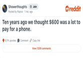 Showerthoughts Join reddit Posted by Riajnor · 1 mo. ago Ten years ago we thought $600 was a lot to pay for a phone. 9.7K upvotes Comment Copy link View 1309 comments