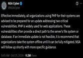 NSA Cyber ✔ @NSACyber 0 Effective Immediately, all organizations using PHP for their systems are advised to be prepared for an update addressing two critical vulnerabilities. PHP is widely used for web applications. These vulnerabilities often provide a direct path to the server's file system or database. If an immediate update is not feasible, it is recommend that organizations take the system offline until it can be fully mitigated. NSA will follow up shortly with more specific guidance. 9:45 AM Oct 21, 2026 11.2M Views