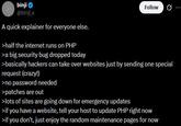 binji @binji_x A quick explainer for everyone else. >half the internet runs on PHP >a big security bug dropped today Follow >basically hackers can take over websites just by sending one special request (crazy!) >no password needed >patches are out >lots of sites are going down for emergency updates >if you have a website, tell your host to update PHP right now >if you don't, just enjoy the random maintenance pages for now